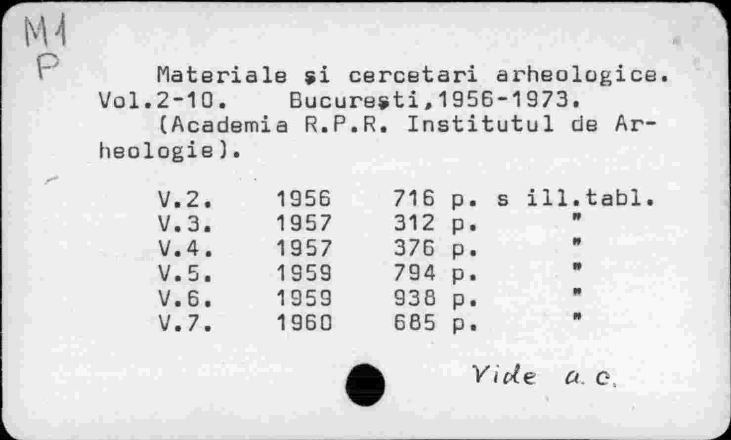 ﻿Materiale si cercetari arheologice.
Vol.2-10. Bucuresti,1956-1973.
(Academia R.P.R. Institutul de Ar-heologie).
V.2.	1956	716
V.3.	1957	312
V.4.	1957	376
V.5.	1959	794
V.6.	1959	938
V.7.	1960	685
P-
P-
P.
P-
P.
P«
ill.tabl
s
Vide a. c.